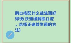 鹅口疮配什么益生菌好得快(快速缓解鹅口疮，选择正确益生菌的方法)