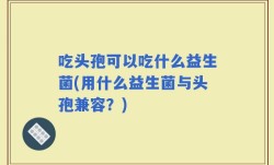 吃头孢可以吃什么益生菌(用什么益生菌与头孢兼容？)