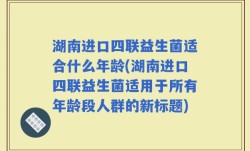 湖南进口四联益生菌适合什么年龄(湖南进口四联益生菌适用于所有年龄段人群的新标题)