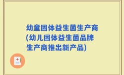 幼童固体益生菌生产商(幼儿固体益生菌品牌生产商推出新产品)