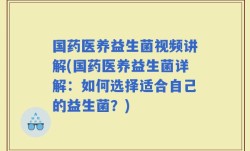 国药医养益生菌视频讲解(国药医养益生菌详解：如何选择适合自己的益生菌？)
