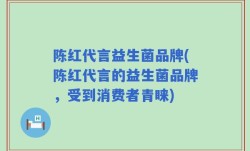 陈红代言益生菌品牌(陈红代言的益生菌品牌，受到消费者青睐)