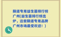 肠道专用益生菌排行榜广州(益生菌排行榜出炉，这些肠道专用品牌广州市场最受欢迎！)