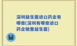 深圳益生菌进口药企有哪些(深圳有哪些进口药企销售益生菌)