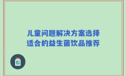 儿童问题解决方案选择适合的益生菌饮品推荐