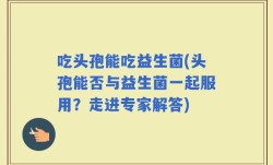 吃头孢能吃益生菌(头孢能否与益生菌一起服用？走进专家解答)