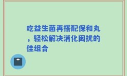 吃益生菌再搭配保和丸，轻松解决消化困扰的佳组合
