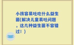 小孩容易吐吃什么益生菌(解决儿童易吐问题，这几种益生菌不容错过！)