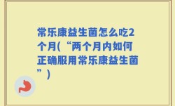 常乐康益生菌怎么吃2个月(“两个月内如何正确服用常乐康益生菌”)