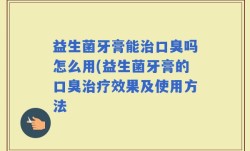 益生菌牙膏能治口臭吗怎么用(益生菌牙膏的口臭治疗效果及使用方法