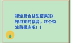 裸澡复合益生菌果冻(裸浴党的福音，吃个益生菌果冻吧！)