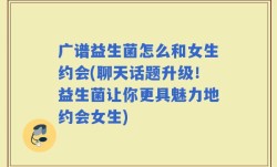广谱益生菌怎么和女生约会(聊天话题升级！益生菌让你更具魅力地约会女生)