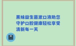 黑妹益生菌漱口液助您守护口腔健康轻松享受清新每一天