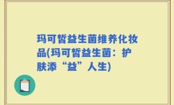 玛可皙益生菌维养化妆品(玛可皙益生菌：护肤添“益”人生)