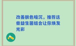 改善肤色暗沉，推荐这些益生菌组合让你焕发光彩