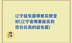 辽宁益生菌哪里买便宜好(辽宁省哪里能买到性价比高的益生菌)