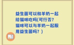 益生菌可以和羊奶一起给猫咪吃吗(可行否？猫咪可以与羊奶一起服用益生菌吗？)