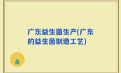 广东益生菌生产(广东的益生菌制造工艺)