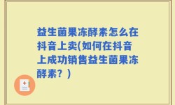 益生菌果冻酵素怎么在抖音上卖(如何在抖音上成功销售益生菌果冻酵素？)