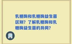 乳糖酶和乳糖酶益生菌区别？了解乳糖酶和乳糖酶益生菌的异同？