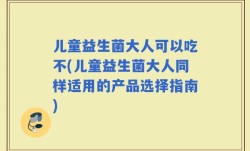 儿童益生菌大人可以吃不(儿童益生菌大人同样适用的产品选择指南)