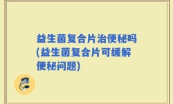 益生菌复合片治便秘吗(益生菌复合片可缓解便秘问题)