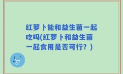 红萝卜能和益生菌一起吃吗(红萝卜和益生菌一起食用是否可行？)