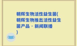 朝辉生物活性益生菌(朝辉生物推出活性益生菌产品 - 新闻联播)
