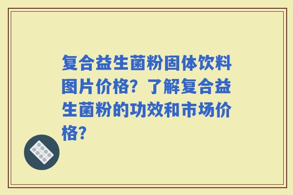 复合益生菌粉固体饮料图片价格？了解复合益生菌粉的功效和市场价格？