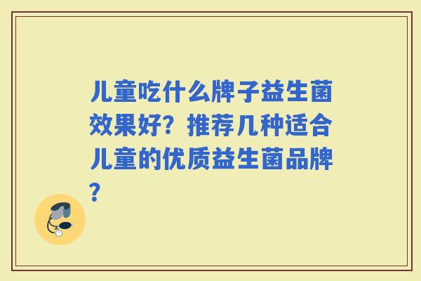 儿童吃什么牌子益生菌效果好？推荐几种适合儿童的优质益生菌品牌？