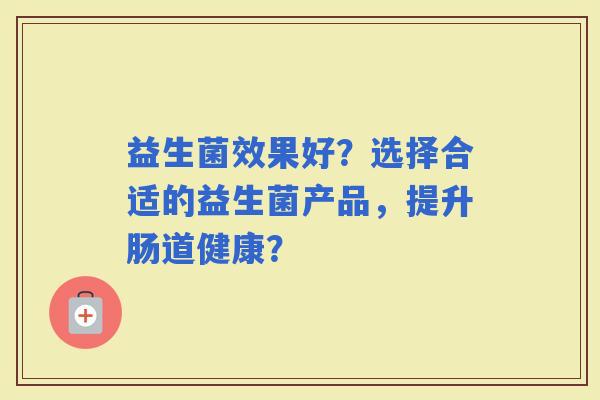 益生菌效果好?选择合适的益生菌产品,提升肠道健康? 益生菌效果好?选择合适的益生菌产品,提升肠道健康?