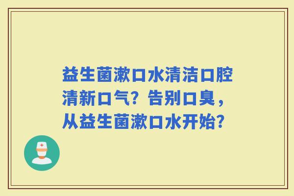 益生菌漱口水清洁口腔清新口气?告别,从益生菌漱口水开始? 益生菌漱口水清洁口腔清新口气?告别,从益生菌漱口水开始?