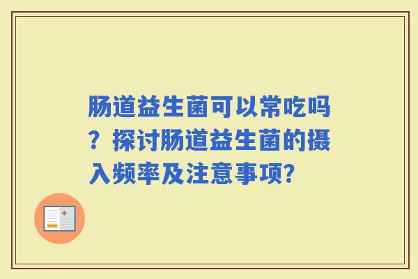 肠道益生菌可以常吃吗?探讨肠道益生菌的摄入频率及注意事项? 肠道益生菌可以常吃吗?探讨肠道益生菌的摄入频率及注意事项?