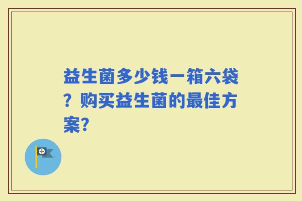 益生菌多少钱一箱六袋?购买益生菌的佳方案? 益生菌多少钱一箱六袋?购买益生菌的佳方案?