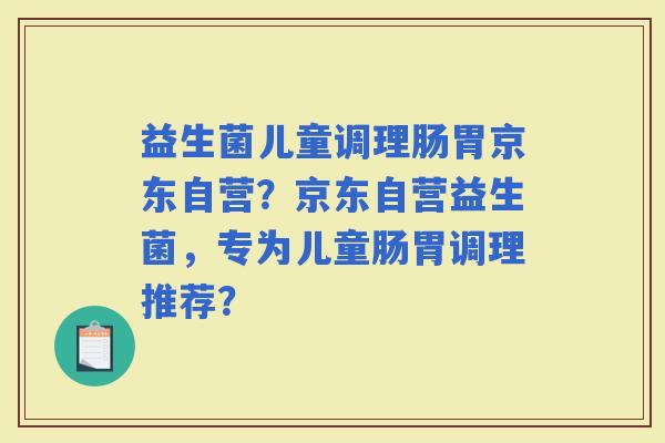 益生菌儿童调理肠胃京东自营?京东自营益生菌,专为儿童肠胃调理推荐? 益生菌儿童调理肠胃京东自营?京东自营益生菌,专为儿童肠胃调理推荐?
