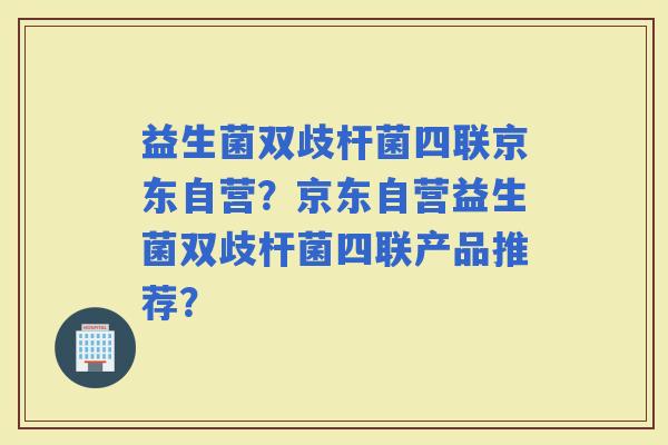 益生菌双歧杆菌四联京东自营？京东自营益生菌双歧杆菌四联产品推荐？