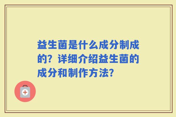益生菌是什么成分制成的?详细介绍益生菌的成分和制作方法? 益生菌是什么成分制成的?详细介绍益生菌的成分和制作方法?