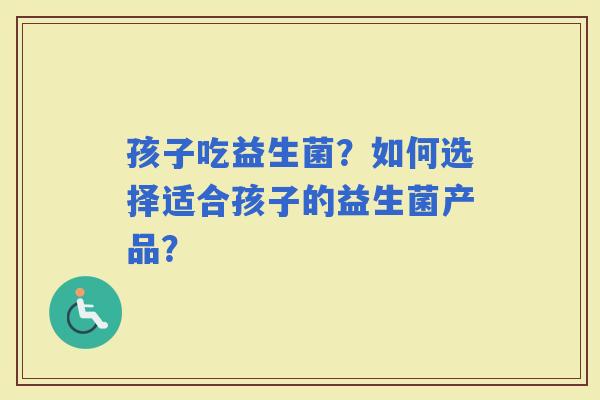 孩子吃益生菌?如何选择适合孩子的益生菌产品? 孩子吃益生菌?如何选择适合孩子的益生菌产品?
