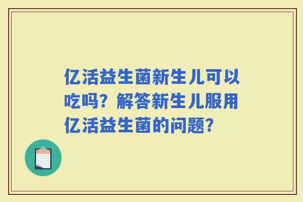 亿活益生菌新生儿可以吃吗?解答新生儿服用亿活益生菌的问题? 亿活益生菌新生儿可以吃吗?解答新生儿服用亿活益生菌的问题?