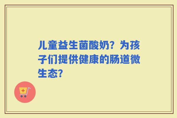 儿童益生菌酸奶？为孩子们提供健康的肠道微生态？
