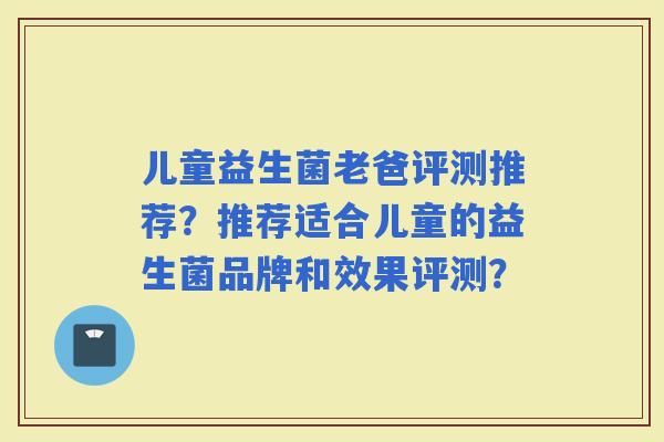 儿童益生菌老爸评测推荐？推荐适合儿童的益生菌品牌和效果评测？