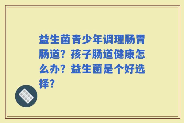 益生菌青少年调理肠道？孩子肠道健康怎么办？益生菌是个好选择？