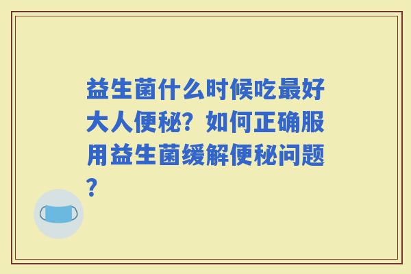 益生菌什么时候吃好大人？如何正确服用益生菌缓解问题？
