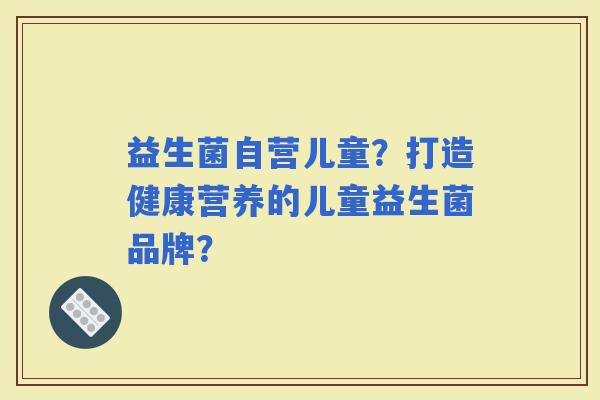 益生菌自营儿童？打造健康营养的儿童益生菌品牌？