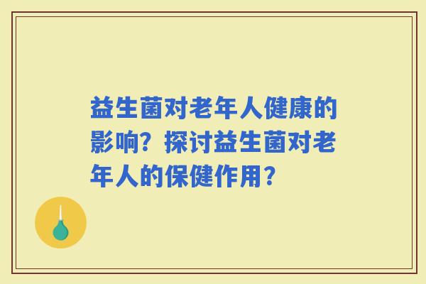 益生菌对老年人健康的影响？探讨益生菌对老年人的保健作用？