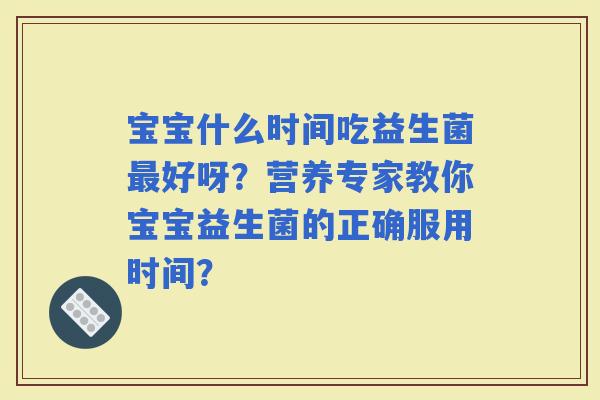 宝宝什么时间吃益生菌好呀?营养专家教你宝宝益生菌的正确服用时间? 宝宝什么时间吃益生菌好呀?营养专家教你宝宝益生菌的正确服用时间?
