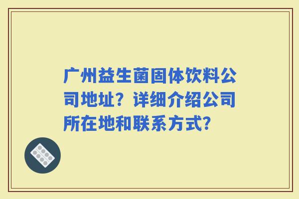 广州益生菌固体饮料公司地址？详细介绍公司所在地和联系方式？