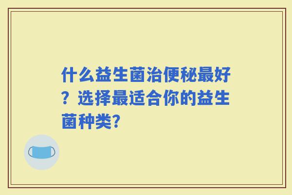 什么益生菌好？选择适合你的益生菌种类？