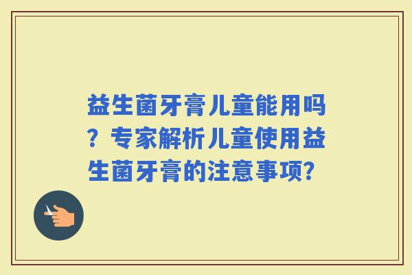 益生菌牙膏儿童能用吗？专家解析儿童使用益生菌牙膏的注意事项？