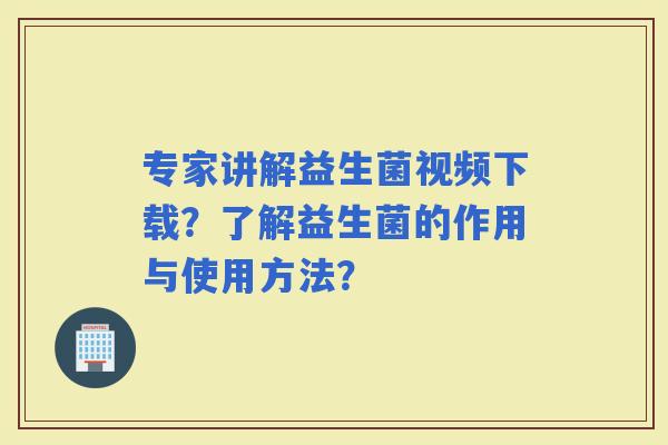 专家讲解益生菌视频下载？了解益生菌的作用与使用方法？